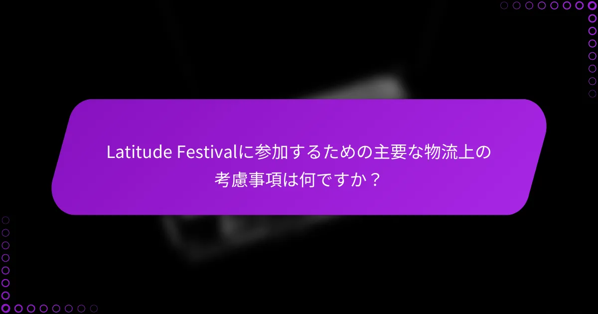 Latitude Festivalに参加するための主要な物流上の考慮事項は何ですか？